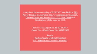 Analysis of the recent ruling of CESTAT, New Delhi in M/s
Power Finance Corporation Ltd. v. Commissioner (Appeal),
Central Excise and Service Tax, LTU, New Delhi and
Implications of the same on GST.
Service Tax Appeal No. 50753 of 2017
Order No. – Final Order No. 50502/2022
Bench:
Rachna Gupta (Judicial Member)
P.V. Subba Rao (Technical Member)
 