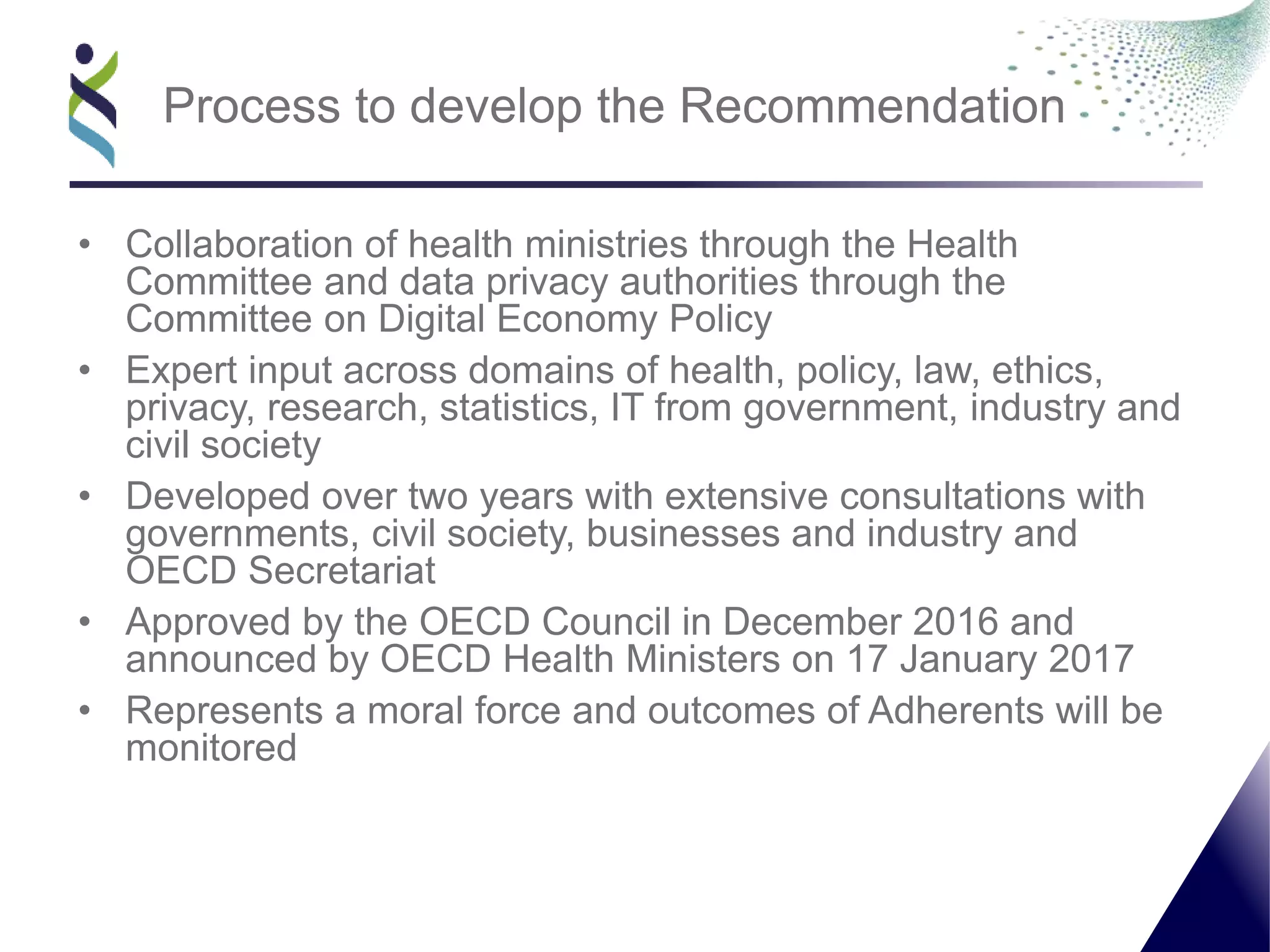 • Collaboration of health ministries through the Health
Committee and data privacy authorities through the
Committee on Digital Economy Policy
• Expert input across domains of health, policy, law, ethics,
privacy, research, statistics, IT from government, industry and
civil society
• Developed over two years with extensive consultations with
governments, civil society, businesses and industry and
OECD Secretariat
• Approved by the OECD Council in December 2016 and
announced by OECD Health Ministers on 17 January 2017
• Represents a moral force and outcomes of Adherents will be
monitored
Process to develop the Recommendation
 