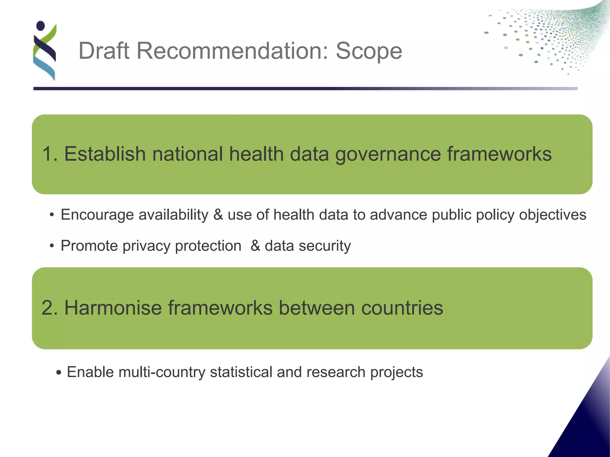1. Establish national health data governance frameworks
• Encourage availability & use of health data to advance public policy objectives
• Promote privacy protection & data security
2. Harmonise frameworks between countries
• Enable multi-country statistical and research projects
Draft Recommendation: Scope
 