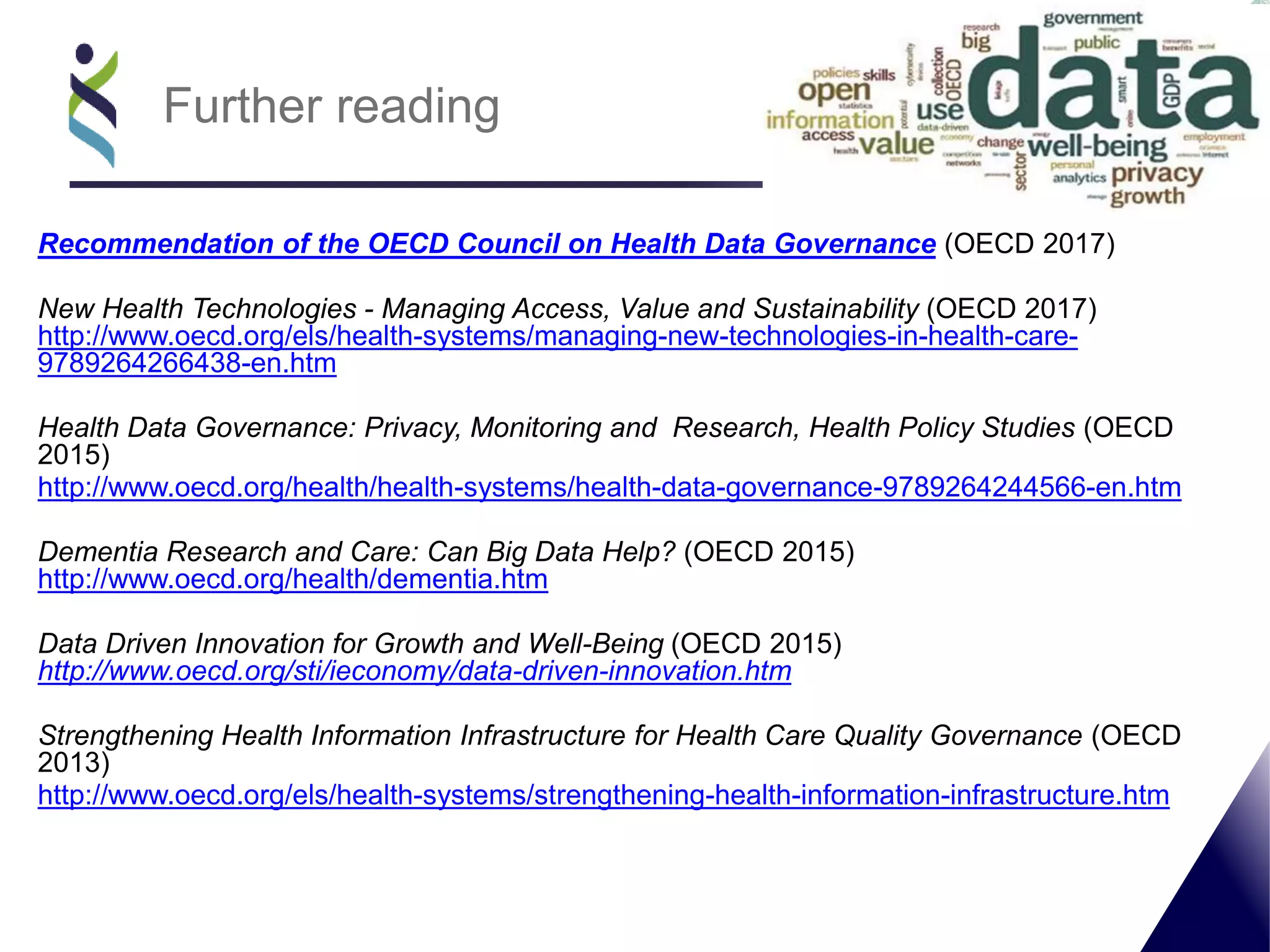 Recommendation of the OECD Council on Health Data Governance (OECD 2017)
New Health Technologies - Managing Access, Value and Sustainability (OECD 2017)
http://www.oecd.org/els/health-systems/managing-new-technologies-in-health-care-
9789264266438-en.htm
Health Data Governance: Privacy, Monitoring and Research, Health Policy Studies (OECD
2015)
http://www.oecd.org/health/health-systems/health-data-governance-9789264244566-en.htm
Dementia Research and Care: Can Big Data Help? (OECD 2015)
http://www.oecd.org/health/dementia.htm
Data Driven Innovation for Growth and Well-Being (OECD 2015)
http://www.oecd.org/sti/ieconomy/data-driven-innovation.htm
Strengthening Health Information Infrastructure for Health Care Quality Governance (OECD
2013)
http://www.oecd.org/els/health-systems/strengthening-health-information-infrastructure.htm
Further reading
 
