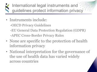 International legal instruments and
guidelines protect information privacy
• Instruments include:
-OECD Privacy Guidelines
-EU General Data Protection Regulation (GDPR)
-APEC Cross-Border Privacy Rules
• None are specific to the protection of health
information privacy
• National interpretation for the governance of
the use of health data has varied widely
across countries
 