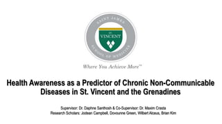 Health Awareness as a Predictor of Chronic Non-Communicable
Diseases in St. Vincent and the Grenadines
Supervisor: Dr. Daphne Santhosh & Co-Supervisor: Dr. Maxim Crasta
Research Scholars: Jodean Campbell, Dovounne Green, Wilbert Alceus, Brian Kim
 