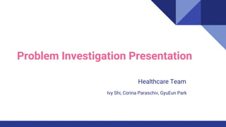 Problem Investigation Presentation
Ivy Shi, Corina Paraschiv, GyuEun Park
Healthcare Team
 