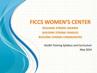 FICCS WOMEN’S CENTER
BUILDING STRONG WOMEN
BUILDING STRONG FAMILIES
BUILDING STRONG COMMUNITIES
Health Training Syllabus and Curriculum
May 2014
 