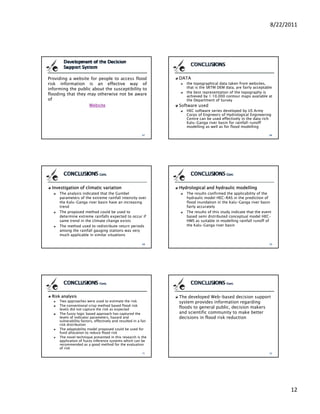 8/22/2011




Providing a website for people to access flood                   DATA
risk information is an effective way of                             the topographical data taken from websites,
informing the public about the susceptibility to                    that is the SRTM DEM data, are fairly acceptable
                                                                    the best representation of the topography is
flooding that they may otherwise not be aware                       achieved by 1:10,000 contour maps available at
                                                                                y    ,                p
off                                                                 the Department of Survey
                   Website                                       Software used
                                                                    HEC software series developed by US Army
                                                                    Corps of Engineers of Hydrological Engineering
                                                                    Centre can be used effectively in the data rich
                                                                    Kalu-Ganga river basin for rainfall-runoff
                                                                    modelling as well as for flood modelling




  Investigation of climatic variation                            Hydrological and hydraulic modelling
     The analysis indicated that the Gumbel                         The results confirmed the applicability of the
     parameters of the extreme rainfall intensity over              hydraulic model HEC-RAS in the prediction of
     the Kalu-Ganga river basin have an increasing                  flood inundation in the Kalu-Ganga river basin
     trend                                                          fairly accurately
     The proposed method could be used to                           The results of this study indicate that the event
     determine extreme rainfalls expected to occur if               based semi distributed conceptual model HEC-
     same trend in the climate change exists                        HMS as suitable in modelling rainfall runoff of
     The method used to redistribute return periods                 the Kalu-Ganga river basin
     among the rainfall gauging stations was very
     much applicable in similar situations




  Risk analysis                                                  The developed Web-based decision support
     Two approaches were used to estimate the risk               system provides information regarding
     The conventional crisp method based flood risk
     levels did not capture the risk as expected
                                                                 floods to general public, decision makers
     The fuzzy logic based approach has captured the             and scientific community to make better
     levels of indicator parameters, h
     l    l f i di                     hazard and
                                            d d                  decisions i fl d risk reduction
                                                                 d i i     in flood i k d      i
     vulnerability factors, effectively and resulted in a fair
     risk distribution
     The adaptability model proposed could be used for
     fund allocation to reduce flood risk
     The novel technique presented in this research is the
     application of fuzzy inference systems which can be
     recommended as a good method for the evaluation
     of risk




                                                                                                                          12
 