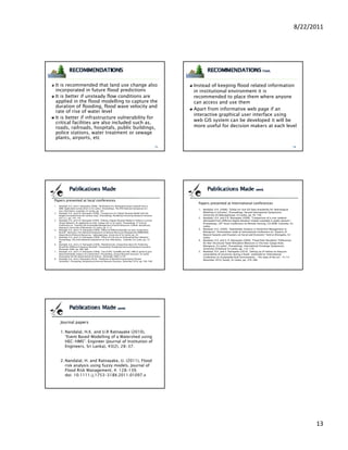 8/22/2011




 It is recommended that land use change also                                                             Instead of keeping flood related information
 incorporated in future flood predictions                                                                in institutional environment it is
 It is better if unsteady flow conditions are                                                            recommended to place them where anyone
 applied in the flood modelling to capture the                                                           can access and use them
 duration of flooding, flood wave velocity and
                flooding
                                                                                                         Apart from informative web page if an
 rate of rise of water level
                                                                                                         interactive graphical user interface using
 It is better if infrastructure vulnerability for
                                                                                                         web GIS system can be developed it will be
 critical facilities are also included such as,
 roads, railroads, hospitals, public buildings,                                                          more useful for decision makers at each level
 police stations, water treatment or sewage
 plants, airports, etc




Papers presented at local conferences
                                                                                                           Papers presented at International conferences
1.   Nandalal, H.K. and U. Ratnayake (2008), “Verification of a delineated stream network from a
     DEM: Application to Kalu River in Sri Lanka”, Proceedings, The fifth National Symposium on
                                                                                                           1. Nandalal, H.K. (2008), “Global on-line GIS Data Availability for Hydrological
     Geo-Informatics, Colombo, Sri Lanka, pp. 187.
2.   Nandalal, H.K. and U.R. Ratnayake (2008), “Comparison of a Digital Elevation Model with the              Modeling in SriLanka”, Proceedings, Second International Symposium,
     heights extracted from the contour map”, Proceedings, Peradeniya University Research Sessions,           University of Sabaragamuwa, Sri Lanka, pp. 95-100
     Vol 13,1, pp. 145-147.                                                                                2. Nandalal, H.K. and U.R. Ratnayake (2008), “Comparison of a river network
3.   Nandalal, H.K. and U.R. Ratnayake (2009), “Editing a Digital Elevation Model to Achieve a correct        delineated from different digital elevation models available in public domain”,
     Stream Network: An application to Kalu-Ganga river in Sri Lanka”, Proceedings, 4th Annual                Proceedings, 29th Asian Conference on Remote Sensing, CD_ROM, Colombo, Sri
     Conference on Towards the Sustainable Management of Earth Resources-A Multi-disciplinary
                                                                     Resources A Multi disciplinary
                                                                                                              Lanka.
     Approach, University of Moratuwa, Sri Lanka, pp. 9-12.
4.   Nandalal, H.K. and U. R. Ratnayake (2009), “Effect of Different Rainfalls on Kalu-Ganga River         3. Nandalal, H.K. (2009), “Stakeholder Analysis in Flood Risk Management at
     Runoff”, Abstracts, First National Symposium on Natural Resources Management (NRM2009),                  Ratnapura”, Presentation made at International Conference on “Impacts of
     Department of Natural Resources, Sabaragamuwa University of Sri Lanka, pp. 30.                           Natural hazards and Disasters on Social and Economic” held at Ahungalla, Sri
5.   Nandalal, H.K. and U. R. Ratnayake (2009), “Effect of Grid Size on Delineating River Network”,           Lanka.
     Proceedings, The Sixth National Symposium on Geo-Informatics, Colombo, Sri Lanka, pp. 75-             4. Nandalal, H.K. and U. R. Ratnayake (2009), “Flood Plain Residents’ Preferences
     80.
                                                                                                              for Non-Structural Flood Alleviation Measures in The Kalu-Ganga River,
6.   Nandalal, H.K. and U. R. Ratnayake (2009), ”Modeling Kalu-Ganga River Basin for Predicting
     Runoff for Different Frequency Rainfalls”, Proceeding, Peradeniya University Research Sessions,          Ratnapura, Sri Lanka”, Proceedings, International Exchange Symposium,
     December 2009, pp. 486-488.                                                                              University of Ruhuna Sri Lanka, pp. 116-119.
7.   Nandalal, H.K. and U. R. Ratnayake (2009), “Use of HEC-GeoHMS and HEC-HMS to perform grid-            5. Nandalal, H.K. and U. Ratnayake (2010), “Setting up of indices to measure
     based hydrologic analysis of a watershed”, Proceedings, Annual Research Sessions, Sri Lanka              vulnerability of structures during a flood”, published at “International
     Association for the Advancement of Science , December 2009, In CD.                                       Conference on Sustainable Built Environments – The state of the art”, 13-14
8.   Nandalal, H.K. and U. Ratnayake (2010), “Prediction of Rainfall Incorporating Climatic
                                                                                                              December 2010, Kandy, Sri Lanka, pp. 379-386.
     Variability”, Proceeding, Peradeniya University Research Sessions, December 2010, pp. 546-548.




      Journal papers

      1. Nandalal, H.K. and U.R Ratnayake (2010),
         “Event Based Modelling of a Watershed using
         HEC-HMS”. Engineer (Journal of Institution of
         Engineers, Sri Lanka), 43(2), 28-37.


      2. Nandalal, H. and Ratnayake, U. (2011), Flood
         risk analysis using fuzzy models. Journal of
         Flood Risk Management, 4: 128–139.
         doi: 10.1111/j.1753-318X.2011.01097.x




                                                                                                                                                                                                      13
 