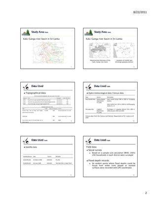 8/22/2011




 Kalu-Ganga river basin in Sri Lanka                                                                               Kalu-Ganga river basin in Sri Lanka




                                                                                                                           Administrative divisions of the                Locations of rainfall and
                                                                                                                              Kalu-Ganga river basin                     discharge gauging stations




        Topographical data                                                                                                Hydro‐meteorological data / Census data
                            On‐line accessible topographic data sets used in this study
                                                                                                                   Type                  Source           Description
 Data set    Link                                                               Coverage        Horiz. Res. (m)
 SRTM        http://srtm.csi.cgiar.org/SELECTION/inputCoord.asp                 International         ~ 90
                                                                                                                   Daily Rainfall data   Meteorological   Daily rainfall during 1986 to 2009 at 14 gauging
                                                                                                                                         Department,      stations
 USGS        http://edc.usgs.gov/products/elevation/gtopo30/gtopo30.html        International         ~ 900
                                                                                                                                         Sri Lanka
 NGDC        http://www.ngdc.noaa.gov/mgg/topo/globe.html                       International         ~ 900                                               Daily rainfall from 1901 to 2009 at rainfall gauging
                                                                                                                                                          station no. 14
                                            GIS data used in the study
Type                                                 Scale     Date of Production Source
                                                                                                                   Discharge data        Irrigation       Discharges at 3 gauging stations) from 1986 to
Contour Map, Land use Map, Spot heights,           1:10,000            2002         Survey Department, Sri Lanka                         Department,      1996 and years 2003 and 2009
Administrative boundaries                                                                                                                Sri Lanka

LiDAR Data                                                             2005         Survey Department, Sri Lanka   Census data from the Census and Statistic Department of Sri Lanka as of
                                                                                                                   2001
Cross section data of the Kalu‐Ganga river at                          2007         NBRO
100 m interval




        Satellite data                                                                                              Field data
                                                                                                                      Social survey
                                                                                                                               Based on a sample size calculation (WHO, 2005)
                                                                                                                               200 households in each district were surveyed
 Satellite/Sensor Date                                       Source           Remarks

 ALOS/PALSAR            3rd March 2008                   JAXA/GIC             Dry day
                                                                                                                          Flood depth records
 ALOS/PALSAR            3rd June 2008                    JAXA/GIC             Two days after a major flood                     At random points where flood depths could be
                                                                                                                               found from either from people or marked
                                                                                                                               surfaces were recorded with GPS coordinates




                                                                                                                                                                                                                  2
 