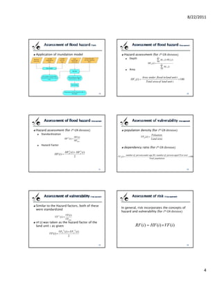 8/22/2011




Application of inundation model                                     Hazard assessment (for                         th    GN division
                                                                            Depth
                                                                                                            ND

                                                                                                            ∑ A(i, j ) ⋅HI i ( j )
                                                                                                            j =1
                                                                                                HFD (i) =          ND

                                                                                                                   ∑ A(i, j )
                                                                            Area                                      j =1




                                                                                          Area under flood in land unit i
                                                                             HFA (i ) =                                   × 100
                                                                                             Total area of land unit i




Hazard assessment (for                  th   GN division            population density (for                      th    GN division
   Standardization                                                                                Poluation
                                             HF (i )                                    VFD (i) =
                             HF S (i ) =                                                          Land area
                                             HFmax
   Hazard Factor
                                                                    dependency ratio (for                   th     GN division
                        HF (i ) + HF (i )
                                  S                     S
              HF (i ) =           D                    A
                                                                         number of persons under age 20 + number of persons aged 55 or over
                                2                           VFA (i ) =                                                                      ×100
                                                                                                 Total population




Similar to the Hazard factors, both of these
                                                                In general, risk incorporates the concepts of
were standardized
                                                                hazard and vulnerability (for th GN division
                              VF (i )
              VF S (i ) =
                              VFmax
VF ( ) was taken as the hazard factor of the
land unit as given                                                                 RF (i ) = HF (i ) × VF (i )
                     VFP (i) + VFA (i)
                         S                   S
         VF (i ) =
                             2




                                                                                                                                                   4
 