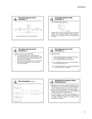 8/22/2011




                                                      The membership functions




                                                      Population density of, 36 persons per ha need not be assigned
                                                      to either ‘low’ or ‘medium’ vulnerable category, but can be a
                                                      member of both categories, having a certain degree of
                                                      membership in each category (27% low as well as 68% medium
  Basic architecture of fuzzy expert system           vulnerable).




Input functions were identified                      Fuzzy rule base
   For hazard identification the average flood
   depth and flood extent of each GND due to 100           The fuzzified variables are related to each other
   year rainfall were taken and fuzzy membership           with a knowledge‐based rule system
   functions were developed                                The rules describing the system can be:
   Vulnerability was represented by the population
   density and the dependency ratio, similar to        Rule 1: If population density is low and flood depth
   crisp risk evaluation                                  is low, then the risk is low.

                                                       Rule 2: If population density is low and flood depth
                                                          is high, then the risk is medium.




                                                      Adaptation is the only response available for the
                                                      risk that will occur over the next several decades
                                                      before mitigation measures can have an effect
                                                      Increasing the adaptability of affected people to
                                                      floods or any natural disaster is a main objective
                                                      of allocating funds by governments
                                                      In this research a model was developed to
                                                      allocate available funds according to preferences
                                                      of flood affected people to improve their
                                                      adaptability to floods




                                                                                                                        5
 