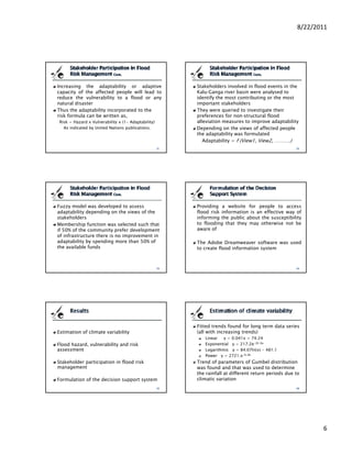 8/22/2011




Increasing the adaptability or adaptive              Stakeholders involved in flood events in the
capacity of the affected people will lead to         Kalu‐Ganga river basin were analysed to
reduce the vulnerability to a flood or any           identify the most contributing or the most
natural disaster                                     important stakeholders
Thus the adaptability incorporated to the            They were queried to investigate their
risk formula can be written as,                      preferences for non‐structural flood
 Risk = Hazard x Vulnerability x (1- Adaptability)   alleviation measures to improve adaptability
   As indicated by United Nations publications.      Depending on the views of affected people
                                                     the adaptability was formulated
                                                        Adaptability = f (View1, View2, ……….)




Fuzzy model was developed to assess                  Providing a website for people to access
adaptability depending on the views of the           flood risk information is an effective way of
stakeholders                                         informing the public about the susceptibility
Membership function was selected such that           to flooding that they may otherwise not be
if 50% of the community prefer development           aware off
of infrastructure there is no improvement in
adaptability by spending more than 50% of            The Adobe Dreamweaver software was used
the available funds                                  to create flood information system




                                                     Fitted trends found for long term data series
Estimation of climate variability                    (all with increasing trends)
                                                        Linear   y = 0.041x + 74.24
Flood hazard, vulnerability and risk                    Exponential y = 217.2e-2E-0x
assessment                                              Logarithmic y = 84.07ln(x) - 481.1
                                                        Power y = 2721.x-0.38
Stakeholder participation in flood risk              Trend of parameters of Gumbel distribution
management                                           was found and that was used to determine
                                                     the rainfall at different return periods due to
Formulation of the decision support system           climatic variation




                                                                                                         6
 