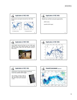 8/22/2011




Flood extent and depth derived from HEC-RAS          Model was verified using two approaches
model
                                                         field survey

                                                         satellite SAR images




  For Kalutara district     For Ratnapura district




Flood depths during the flood on June 2008 were
collected from flood affected people and recorded
with coordinates taken from GPS receivers during a
field survey




Verification of the flood depth and flood
extent by satellite SAR images

The number of pixels rated as
wet by satellite image and the
     b     lli   i       d h
HEC-RAS model were calculated
is 55%




                                                                                                      9
 