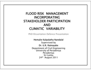 FLOOD RISK MANAGEMENT
      INCORPORATING
STAKEHOLDER PARTICIPATION
           AND
   CLIMATIC VARIABILITY
  PhD Dissertation Defence Presentation

      Hemalie Kalpalatha Nandalal
             Supervised by
                 p         y
           Dr. U.R. Ratnayake
     Department of Civil Engineering
        University of Peradeniya
                Peradeniya
                     d
                 Sri Lanka
           24 th August 2011
 