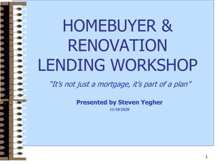 1
HOMEBUYER &
RENOVATION
LENDING WORKSHOP
“It’s not just a mortgage, it’s part of a plan”
Presented by Steven Yegher
11/10/2020
 