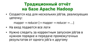 Традиционный отчёт
           на базе Apache Hadoop
●   Создается код для нескольких job'ов, реализующих
    цепочку:
      mapper → reducer [→ mapper → reducer → …]
●   На вход подаются все логи
●   Нужно следить за корректным запуском job'ов в
    нужном порядке и передаче промежуточных
    результатов от одного job'а к другому
 