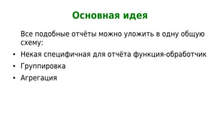 Основная идея
    Все подобные отчёты можно уложить в одну общую
    схему:
●   Некая специфичная для отчёта функция-обработчик
●   Группировка
●   Агрегация
 