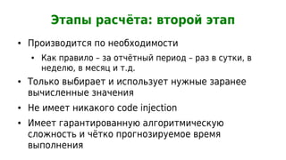 Этапы расчёта: второй этап
●   Производится по необходимости
    ●   Как правило – за отчётный период – раз в сутки, в
        неделю, в месяц и т.д.
●   Только выбирает и использует нужные заранее
    вычисленные значения
●   Не имеет никакого code injection
●   Имеет гарантированную алгоритмическую
    сложность и чётко прогнозируемое время
    выполнения
 