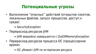 Потенциальные угрозы
●   Выполнение ”опасных” действий (открытие сокетов,
    локальных файлов, запуск процессов, доступ к
    среде)
      ⇒ SecurityException
●   Перерасход ресурсов JVM
      ⇒ JVM аварийно завершается с OutOfMemoryException
●   Перерасход ресурсов процесса ОС (процессорное
    время)
      ⇒ ОС убивает JVM по исчерпании ресурса
 