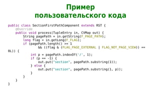 Пример
              пользовательского кода
public class SectionFirstPathComponent extends RST {
    @Override
    public void process(TupleEntry in, CVMap out) {
        String pagePath = in.getString(F_PAGE_PATH);
        long flag = in.getLong(F_FLAG);
        if (pagePath.length() >= 1
                && ((flag & (FLAG_PAGE_EXTERNAL | FLAG_NOT_PAGE_VIEW)) ==
0L)) {
            int p = pagePath.indexOf('/', 1);
            if (p == -1) {
                out.put("section", pagePath.substring(1));
            } else {
                out.put("section", pagePath.substring(1, p));
            }
        }
    }
}
 