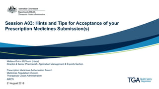 Session A03: Hints and Tips for Acceptance of your
Prescription Medicines Submission(s)
Melissa Quinn B.Pharm (Hons)
Director & Senior Pharmacist - Application Management & Exports Section
Prescription Medicines Authorisation Branch
Medicines Regulation Division
Therapeutic Goods Administration
ARCS
21 August 2018
 