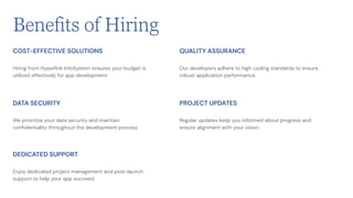 Hiring from Hyperlink InfoSystem ensures your budget is
utilized effectively for app development.
COST-EFFECTIVE SOLUTIONS
We prioritize your data security and maintain
confidentiality throughout the development process.
DATA SECURITY
Enjoy dedicated project management and post-launch
support to help your app succeed.
DEDICATED SUPPORT
Our developers adhere to high coding standards to ensure
robust application performance.
QUALITY ASSURANCE
Regular updates keep you informed about progress and
ensure alignment with your vision.
PROJECT UPDATES
Benefits of Hiring
 