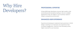 Why Hire
Developers? Hiring skilled app developers ensures high-quality code
and professional standards, leading to secure, scalable
applications that can adapt to your business needs in
today's competitive environment.
PROFESSIONAL EXPERTISE
Experienced developers implement best practices in UI/UX
design, resulting in an improved user experience that
increases engagement, retention, and ultimately drives
higher revenue for your business.
ENHANCED USER EXPERIENCE
 