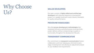 Our team consists of highly skilled and certified app
developers with extensive experience, ensuring your
project is in capable hands and meets industry standards
for quality and performance.
SKILLED DEVELOPERS
We utilize proven development methodologies that
emphasize efficiency and effectiveness, ensuring timely
project delivery without compromising on quality or
functionality throughout the development lifecycle.
PROVEN METHODOLOGIES
Our commitment to transparent communication fosters
collaboration and trust, keeping you informed at every
stage of development and allowing for adjustments based
on your feedback and requirements.
TRANSPARENT COMMUNICATION
Why Choose
Us?
 