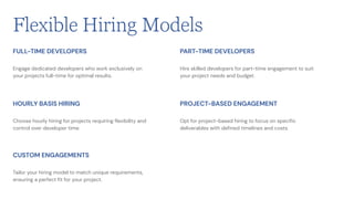 Engage dedicated developers who work exclusively on
your projects full-time for optimal results.
FULL-TIME DEVELOPERS
Choose hourly hiring for projects requiring flexibility and
control over developer time.
HOURLY BASIS HIRING
Tailor your hiring model to match unique requirements,
ensuring a perfect fit for your project.
CUSTOM ENGAGEMENTS
Hire skilled developers for part-time engagement to suit
your project needs and budget.
PART-TIME DEVELOPERS
Opt for project-based hiring to focus on specific
deliverables with defined timelines and costs.
PROJECT-BASED ENGAGEMENT
Flexible Hiring Models
 
