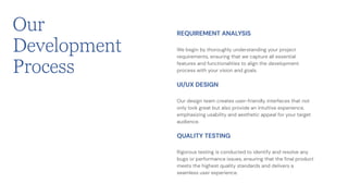 We begin by thoroughly understanding your project
requirements, ensuring that we capture all essential
features and functionalities to align the development
process with your vision and goals.
REQUIREMENT ANALYSIS
Our design team creates user-friendly interfaces that not
only look great but also provide an intuitive experience,
emphasizing usability and aesthetic appeal for your target
audience.
UI/UX DESIGN
Rigorous testing is conducted to identify and resolve any
bugs or performance issues, ensuring that the final product
meets the highest quality standards and delivers a
seamless user experience.
QUALITY TESTING
Our
Development
Process
 