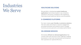 We specialize in developing custom healthcare
applications that enhance patient care, streamline
operations, and ensure compliance with regulations,
improving overall healthcare delivery and accessibility.
HEALTHCARE SOLUTIONS
Our team creates user-friendly e-commerce solutions
that drive sales and enhance customer engagement,
providing businesses with powerful tools to manage
inventory, process payments, and analyze performance.
E-COMMERCE PLATFORMS
We develop efficient on-demand applications that
connect users with services at their fingertips, enabling
businesses to meet real-time demands and streamline
their operations for optimal efficiency.
ON-DEMAND SERVICES
Industries
We Serve
 