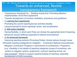∗ Transparency framework for… Building mutual trust, Promoting effective
implementation of the Paris Agreement
∗ Towards development of common modalities, procedures and guidelines;
∗ 1. Learning from experiences
- Promoting the current reporting/review activities steadily
- Lessons learned for future reporting/ review and consideration
∗ 2. With built-in flexibility
- Having flexibility, in which each Party can choose the appropriate level of reporting,
taking into account differing capacities & national circumstances
∗ 3. An enhanced framework
- Improving reporting contents /Promoting Parties’ climate actions through review
Possible reporting categories for mitigation… Inventories/ National circumstances/
Mitigation contribution/ Progress in achievement of contributions / Projections
(e.g. ) flexibility in the details of reporting categories (scope of inventories, sub-
sectors in mitigation actions, projections) ,common reporting format, etc
∗ How to transit? : Needs to support capacity-building of reporting, especially
development of GHG inventories
Towards an enhanced, flexible
transparency framework
15th -16th, March 2016/ CCXG/ Breakout group B Transparency of Mitigation Actions
 