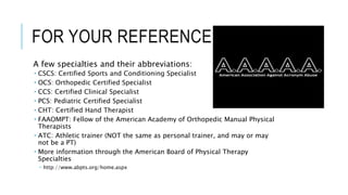 FOR YOUR REFERENCE…
A few specialties and their abbreviations:
 CSCS: Certified Sports and Conditioning Specialist
 OCS: Orthopedic Certified Specialist
 CCS: Certified Clinical Specialist
 PCS: Pediatric Certified Specialist
 CHT: Certified Hand Therapist
 FAAOMPT: Fellow of the American Academy of Orthopedic Manual Physical
Therapists
 ATC: Athletic trainer (NOT the same as personal trainer, and may or may
not be a PT)
 More information through the American Board of Physical Therapy
Specialties
 http://www.abpts.org/home.aspx
 