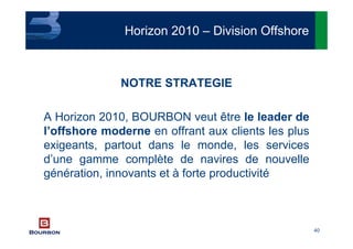 40
NOTRE STRATEGIE
A Horizon 2010, BOURBON veut être le leader de
l’offshore moderne en offrant aux clients les plus
exigeants, partout dans le monde, les services
d’une gamme complète de navires de nouvelle
génération, innovants et à forte productivité
Horizon 2010 – Division Offshore
 
