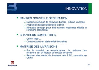 64
NAVIRES NOUVELLE GÉNÉRATION
 Système sécurisé de relevage d’ancre - Étrave inversée
 Propulsion Diesel Electrique et DP2
 Nouveau concept pour des navires modernes dédiés à
l’offshore continental
CHANTIERS COMPETITIFS
 Chine, Inde …
 Constructions en série (effet d’échelle)
MAÎTRISE DES LIVRAISONS
 Sur le marché de remplacement, la cadence des
livraisons est un facteur de succès essentiel
 Respect des délais de livraison des PSV construits en
Chine
INNOVATION
 