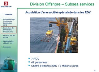 Sommaire
1. Pourquoi élargir
l’Horizon de
BOURBON à
2012
2. Les métiers de
BOURBON à
Horizon 2012
3. Facteurs clés de
succès
4. BOURBON les
objectifs 2012
5. Conclusion
49
Division Offshore – Subsea services
Acquisition dAcquisition d’’une sociune sociééttéé spspéécialiscialiséée dans les ROVe dans les ROV
7 ROV
44 personnes
Chiffre d’affaires 2007 : 5 Millions Euros
 