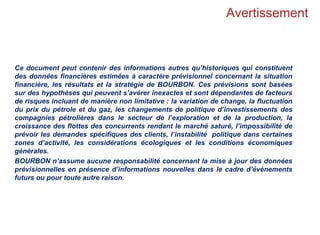 Avertissement
Ce document peut contenir des informations autres qu’historiques qui constituent
des données financières estimées à caractère prévisionnel concernant la situation
financière, les résultats et la stratégie de BOURBON. Ces prévisions sont basées
sur des hypothèses qui peuvent s’avérer inexactes et sont dépendantes de facteurs
de risques incluant de manière non limitative : la variation de change, la fluctuation
du prix du pétrole et du gaz, les changements de politique d’investissements des
compagnies pétrolières dans le secteur de l’exploration et de la production, la
croissance des flottes des concurrents rendant le marché saturé, l’impossibilité de
prévoir les demandes spécifiques des clients, l’instabilité politique dans certaines
zones d’activité, les considérations écologiques et les conditions économiques
générales.
BOURBON n’assume aucune responsabilité concernant la mise à jour des données
prévisionnelles en présence d’informations nouvelles dans le cadre d’évènements
futurs ou pour toute autre raison.
 