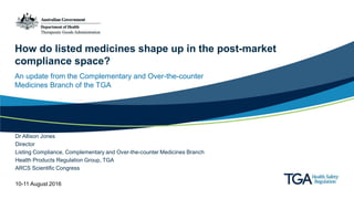 How do listed medicines shape up in the post-market
compliance space?
An update from the Complementary and Over-the-counter
Medicines Branch of the TGA
Dr Allison Jones
Director
Listing Compliance, Complementary and Over-the-counter Medicines Branch
Health Products Regulation Group, TGA
ARCS Scientific Congress
10-11 August 2016
 