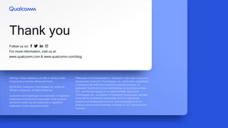 Follow us on:
For more information, visit us at:
www.qualcomm.com & www.qualcomm.com/blog
Thank you
Nothing in these materials is an offer to sell any of the
components or devices referenced herein.
©2018-2021 Qualcomm Technologies, Inc. and/or its
affiliated companies. All Rights Reserved.
Qualcomm and Snapdragon are trademarks or registered
trademarks of Qualcomm Incorporated. Other products
and brand names may be trademarks or registered
trademarks of their respective owners.
References in this presentation to “Qualcomm” may mean Qualcomm
Incorporated, Qualcomm Technologies, Inc., and/or other subsidiaries
or business units within the Qualcomm corporate structure, as
applicable. Qualcomm Incorporated includes our licensing business,
QTL, and the vast majority of our patent portfolio. Qualcomm
Technologies, Inc., a subsidiary of Qualcomm Incorporated, operates,
along with its subsidiaries, substantially all of our engineering,
research and development functions, and substantially all of our
products and services businesses, including our QCT semiconductor
business.
 