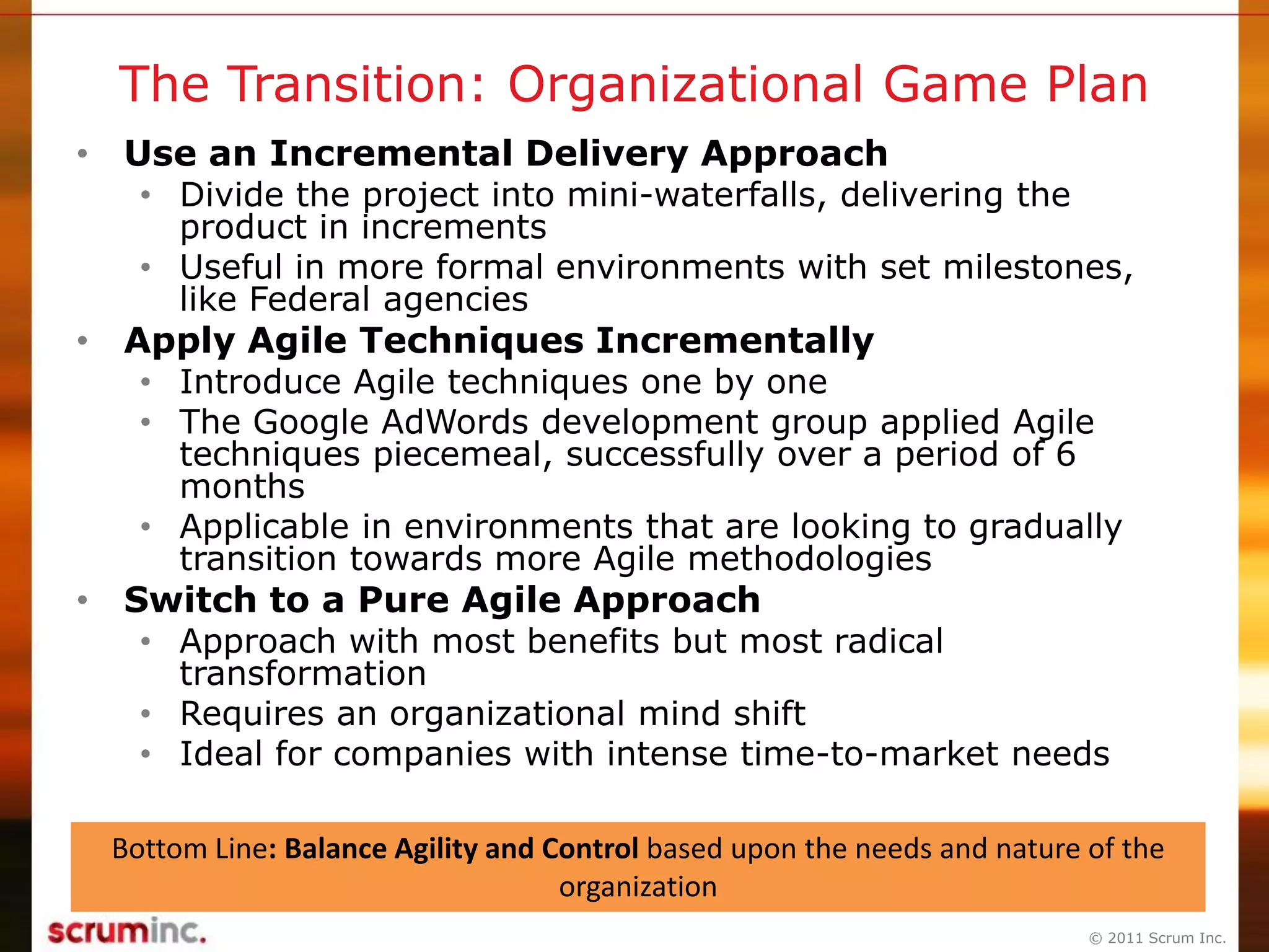 © 2011 Scrum Inc.
The Transition: Organizational Game Plan
• Use an Incremental Delivery Approach
• Divide the project into mini-waterfalls, delivering the
product in increments
• Useful in more formal environments with set milestones,
like Federal agencies
• Apply Agile Techniques Incrementally
• Introduce Agile techniques one by one
• The Google AdWords development group applied Agile
techniques piecemeal, successfully over a period of 6
months
• Applicable in environments that are looking to gradually
transition towards more Agile methodologies
• Switch to a Pure Agile Approach
• Approach with most benefits but most radical
transformation
• Requires an organizational mind shift
• Ideal for companies with intense time-to-market needs
Bottom Line: Balance Agility and Control based upon the needs and nature of the
organization
 