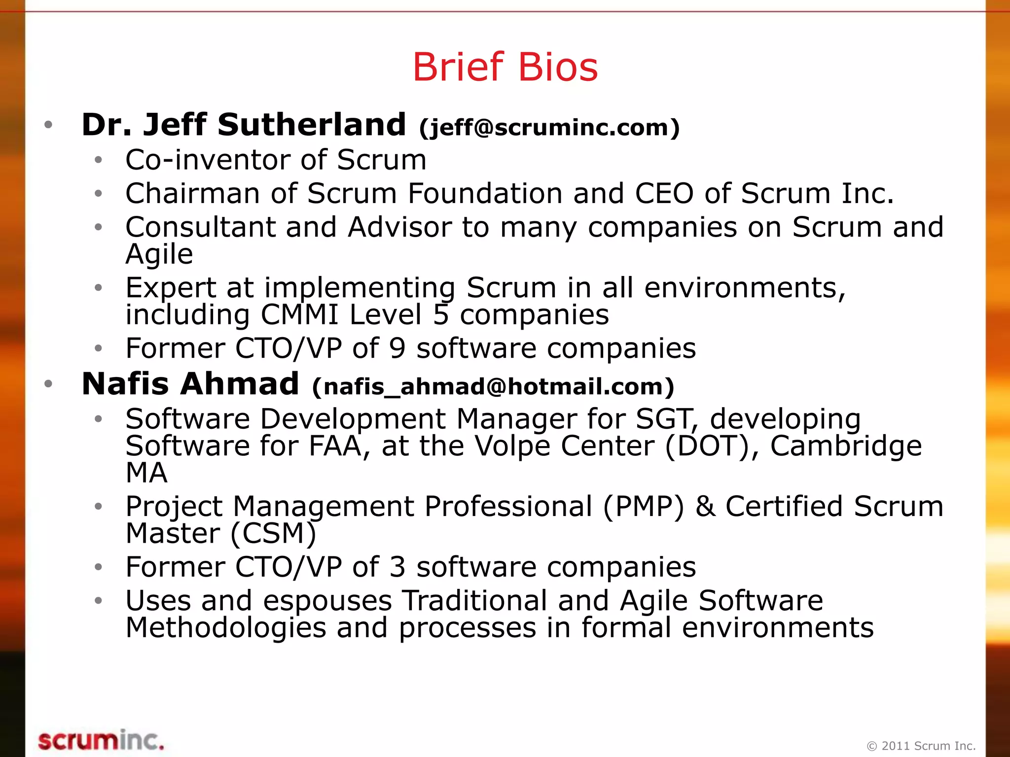© 2011 Scrum Inc.
Brief Bios
• Dr. Jeff Sutherland (jeff@scruminc.com)
• Co-inventor of Scrum
• Chairman of Scrum Foundation and CEO of Scrum Inc.
• Consultant and Advisor to many companies on Scrum and
Agile
• Expert at implementing Scrum in all environments,
including CMMI Level 5 companies
• Former CTO/VP of 9 software companies
• Nafis Ahmad (nafis_ahmad@hotmail.com)
• Software Development Manager for SGT, developing
Software for FAA, at the Volpe Center (DOT), Cambridge
MA
• Project Management Professional (PMP) & Certified Scrum
Master (CSM)
• Former CTO/VP of 3 software companies
• Uses and espouses Traditional and Agile Software
Methodologies and processes in formal environments
 