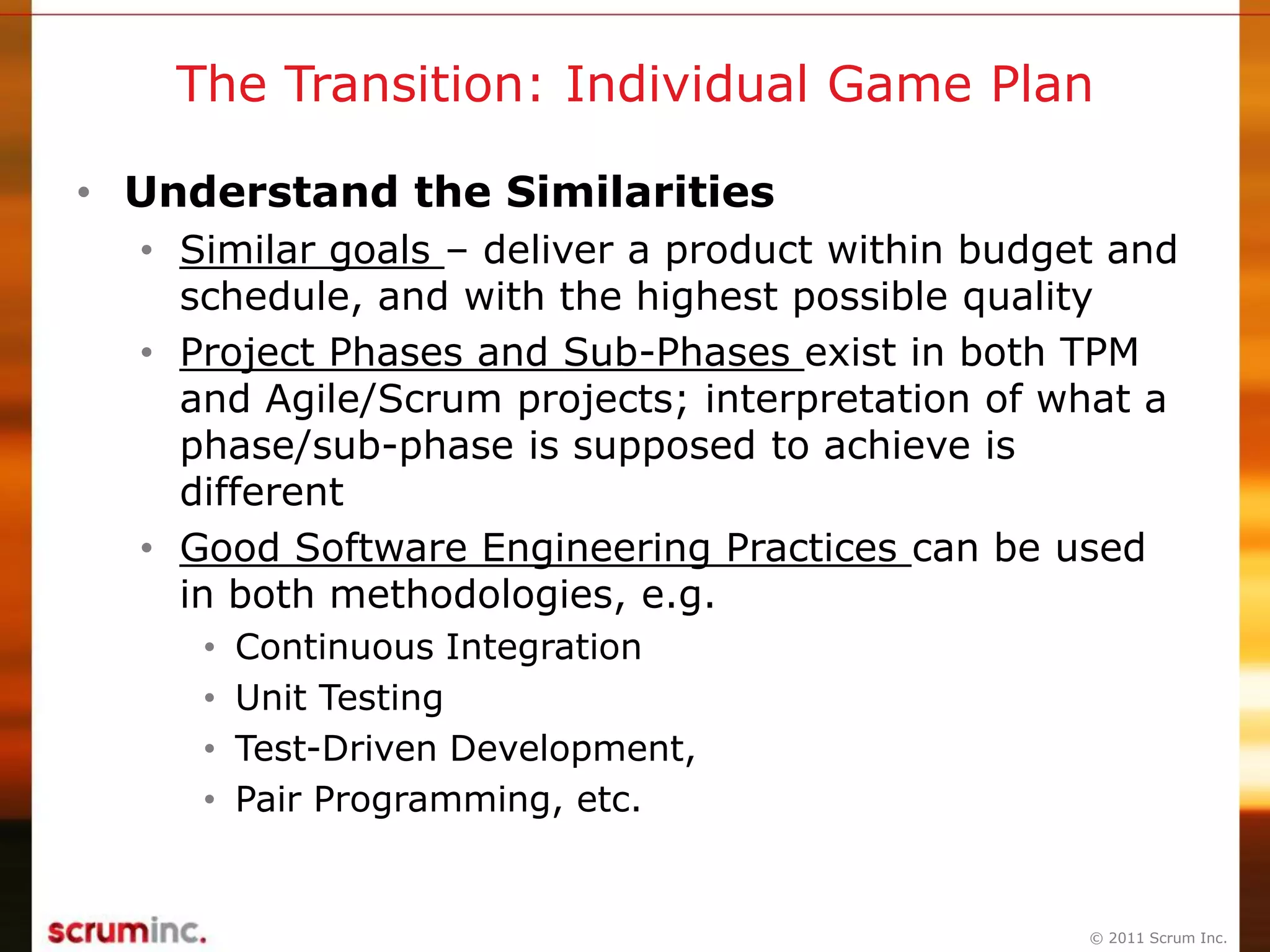© 2011 Scrum Inc.
The Transition: Individual Game Plan
• Understand the Similarities
• Similar goals – deliver a product within budget and
schedule, and with the highest possible quality
• Project Phases and Sub-Phases exist in both TPM
and Agile/Scrum projects; interpretation of what a
phase/sub-phase is supposed to achieve is
different
• Good Software Engineering Practices can be used
in both methodologies, e.g.
• Continuous Integration
• Unit Testing
• Test-Driven Development,
• Pair Programming, etc.
 
