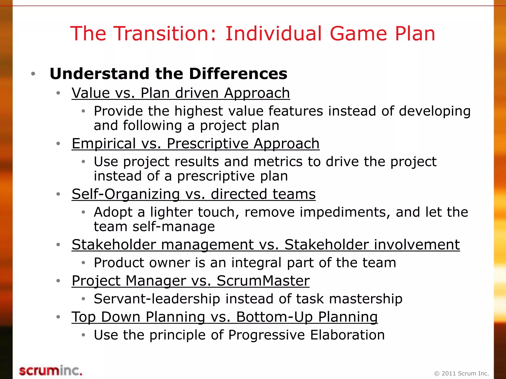 © 2011 Scrum Inc.
The Transition: Individual Game Plan
• Understand the Differences
• Value vs. Plan driven Approach
• Provide the highest value features instead of developing
and following a project plan
• Empirical vs. Prescriptive Approach
• Use project results and metrics to drive the project
instead of a prescriptive plan
• Self-Organizing vs. directed teams
• Adopt a lighter touch, remove impediments, and let the
team self-manage
• Stakeholder management vs. Stakeholder involvement
• Product owner is an integral part of the team
• Project Manager vs. ScrumMaster
• Servant-leadership instead of task mastership
• Top Down Planning vs. Bottom-Up Planning
• Use the principle of Progressive Elaboration
 