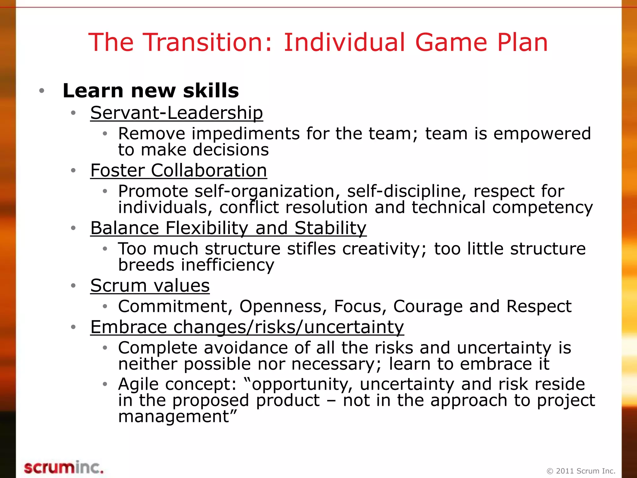 © 2011 Scrum Inc.
The Transition: Individual Game Plan
• Learn new skills
• Servant-Leadership
• Remove impediments for the team; team is empowered
to make decisions
• Foster Collaboration
• Promote self-organization, self-discipline, respect for
individuals, conflict resolution and technical competency
• Balance Flexibility and Stability
• Too much structure stifles creativity; too little structure
breeds inefficiency
• Scrum values
• Commitment, Openness, Focus, Courage and Respect
• Embrace changes/risks/uncertainty
• Complete avoidance of all the risks and uncertainty is
neither possible nor necessary; learn to embrace it
• Agile concept: “opportunity, uncertainty and risk reside
in the proposed product – not in the approach to project
management”
 