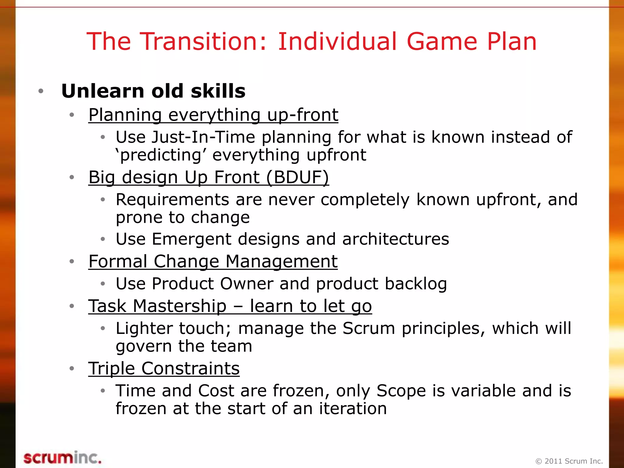 © 2011 Scrum Inc.
The Transition: Individual Game Plan
• Unlearn old skills
• Planning everything up-front
• Use Just-In-Time planning for what is known instead of
„predicting‟ everything upfront
• Big design Up Front (BDUF)
• Requirements are never completely known upfront, and
prone to change
• Use Emergent designs and architectures
• Formal Change Management
• Use Product Owner and product backlog
• Task Mastership – learn to let go
• Lighter touch; manage the Scrum principles, which will
govern the team
• Triple Constraints
• Time and Cost are frozen, only Scope is variable and is
frozen at the start of an iteration
 