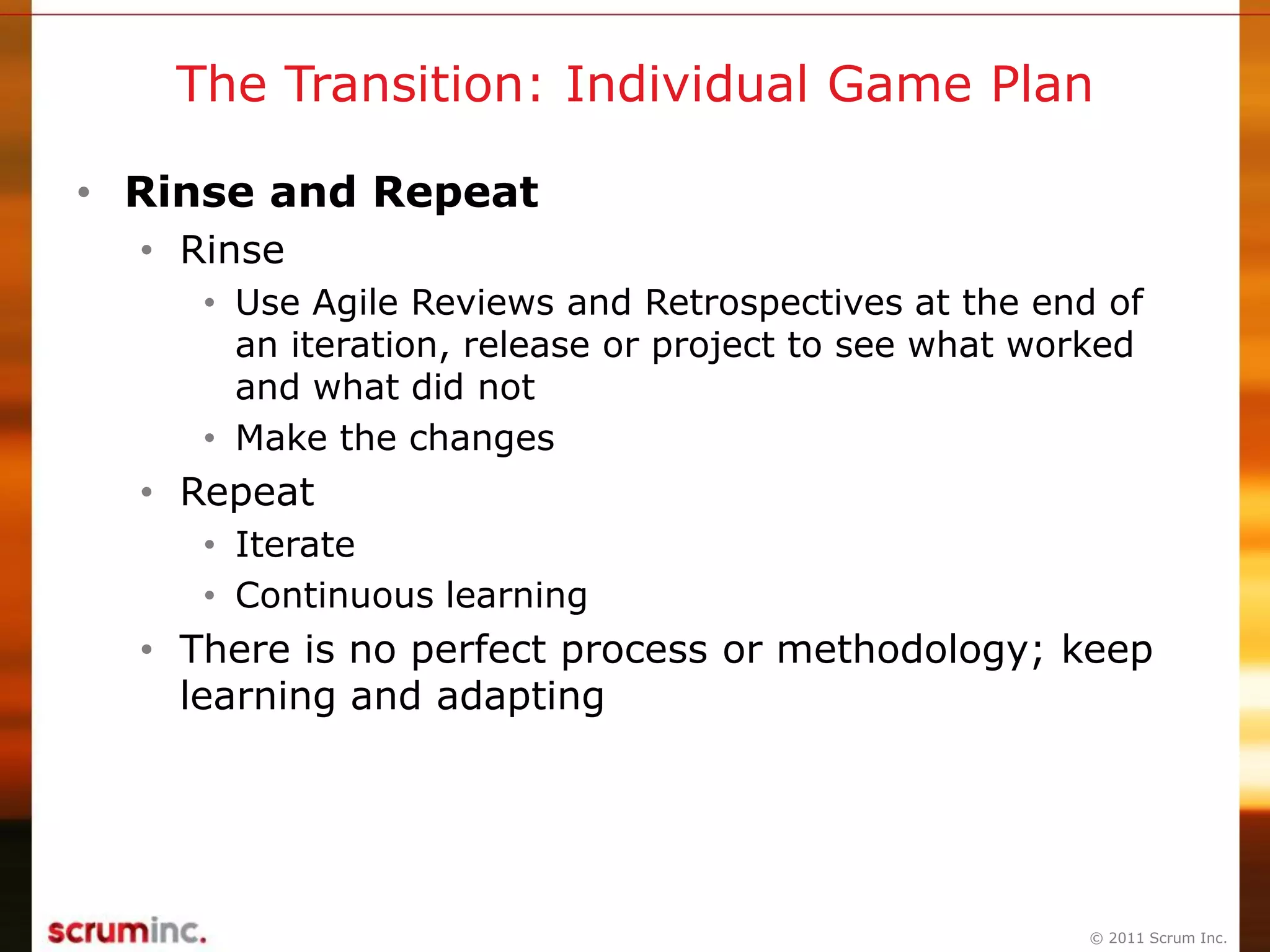 © 2011 Scrum Inc.
The Transition: Individual Game Plan
• Rinse and Repeat
• Rinse
• Use Agile Reviews and Retrospectives at the end of
an iteration, release or project to see what worked
and what did not
• Make the changes
• Repeat
• Iterate
• Continuous learning
• There is no perfect process or methodology; keep
learning and adapting
 