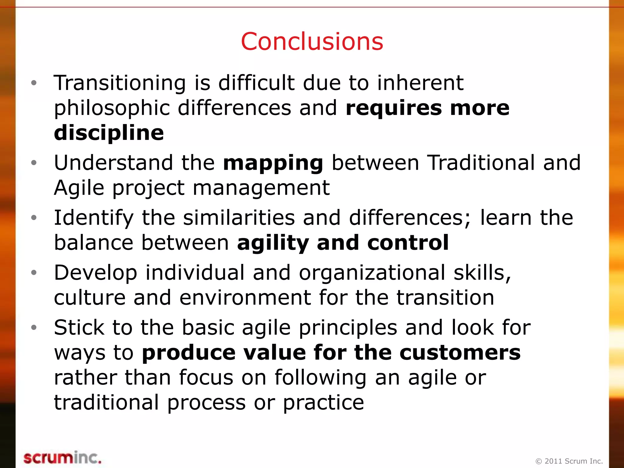 © 2011 Scrum Inc.
Conclusions
• Transitioning is difficult due to inherent
philosophic differences and requires more
discipline
• Understand the mapping between Traditional and
Agile project management
• Identify the similarities and differences; learn the
balance between agility and control
• Develop individual and organizational skills,
culture and environment for the transition
• Stick to the basic agile principles and look for
ways to produce value for the customers
rather than focus on following an agile or
traditional process or practice
 