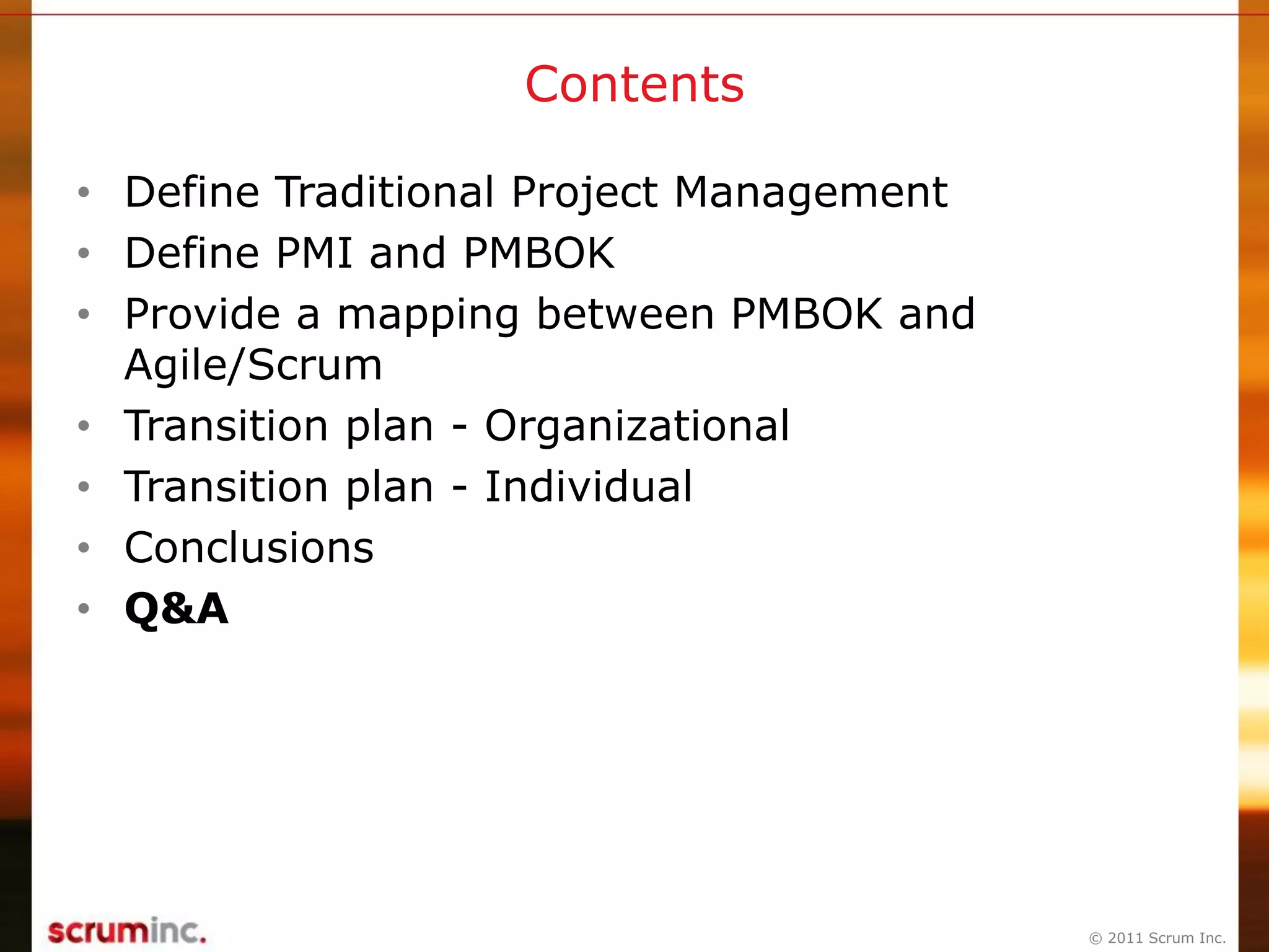 © 2011 Scrum Inc.
Contents
• Define Traditional Project Management
• Define PMI and PMBOK
• Provide a mapping between PMBOK and
Agile/Scrum
• Transition plan - Organizational
• Transition plan - Individual
• Conclusions
• Q&A
 