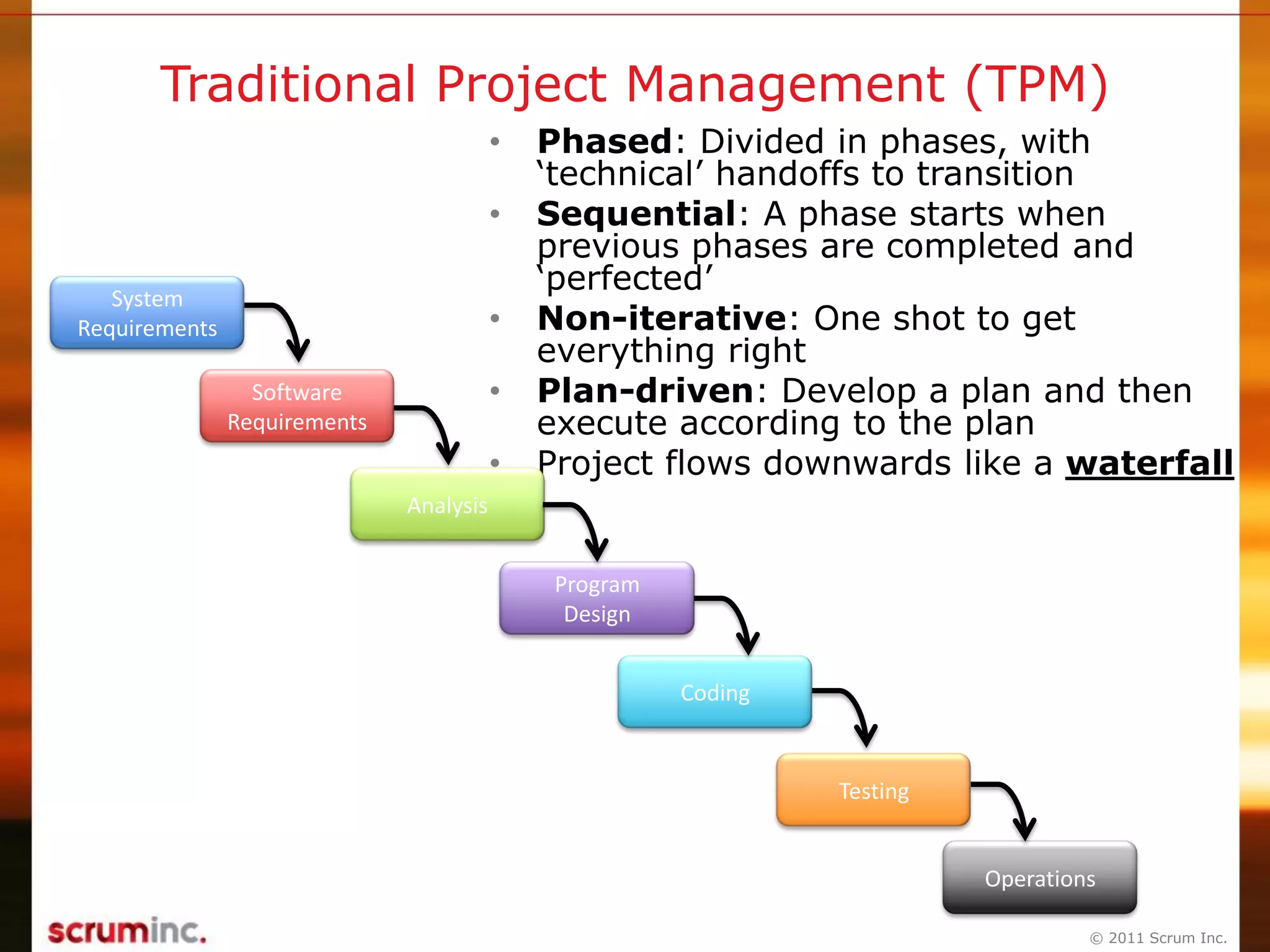 © 2011 Scrum Inc.
Traditional Project Management (TPM)
• Phased: Divided in phases, with
„technical‟ handoffs to transition
• Sequential: A phase starts when
previous phases are completed and
„perfected‟
• Non-iterative: One shot to get
everything right
• Plan-driven: Develop a plan and then
execute according to the plan
• Project flows downwards like a waterfall
System
Requirements
Software
Requirements
Analysis
Program
Design
Coding
Testing
Operations
 