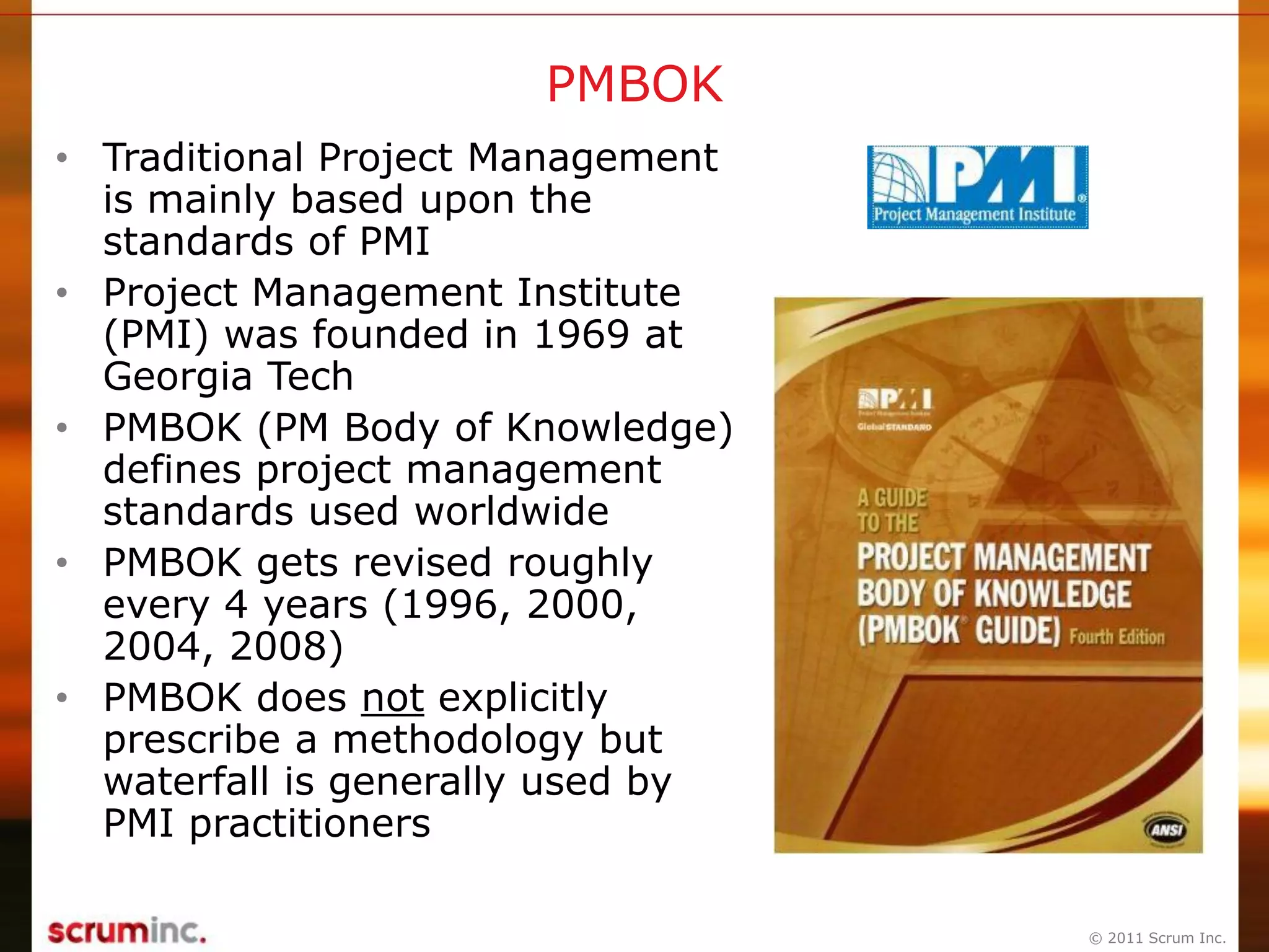 © 2011 Scrum Inc.
PMBOK
• Traditional Project Management
is mainly based upon the
standards of PMI
• Project Management Institute
(PMI) was founded in 1969 at
Georgia Tech
• PMBOK (PM Body of Knowledge)
defines project management
standards used worldwide
• PMBOK gets revised roughly
every 4 years (1996, 2000,
2004, 2008)
• PMBOK does not explicitly
prescribe a methodology but
waterfall is generally used by
PMI practitioners
 