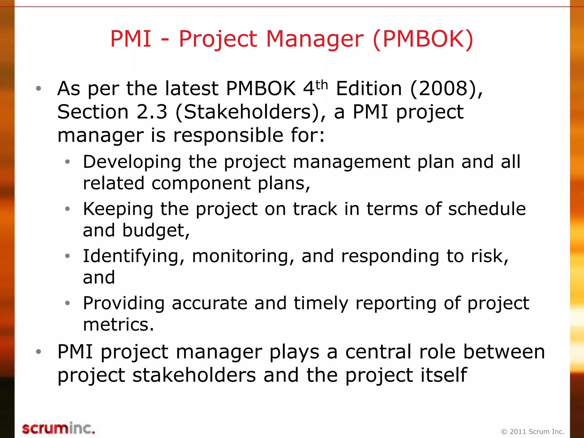 © 2011 Scrum Inc.
PMI - Project Manager (PMBOK)
• As per the latest PMBOK 4th Edition (2008),
Section 2.3 (Stakeholders), a PMI project
manager is responsible for:
• Developing the project management plan and all
related component plans,
• Keeping the project on track in terms of schedule
and budget,
• Identifying, monitoring, and responding to risk,
and
• Providing accurate and timely reporting of project
metrics.
• PMI project manager plays a central role between
project stakeholders and the project itself
 