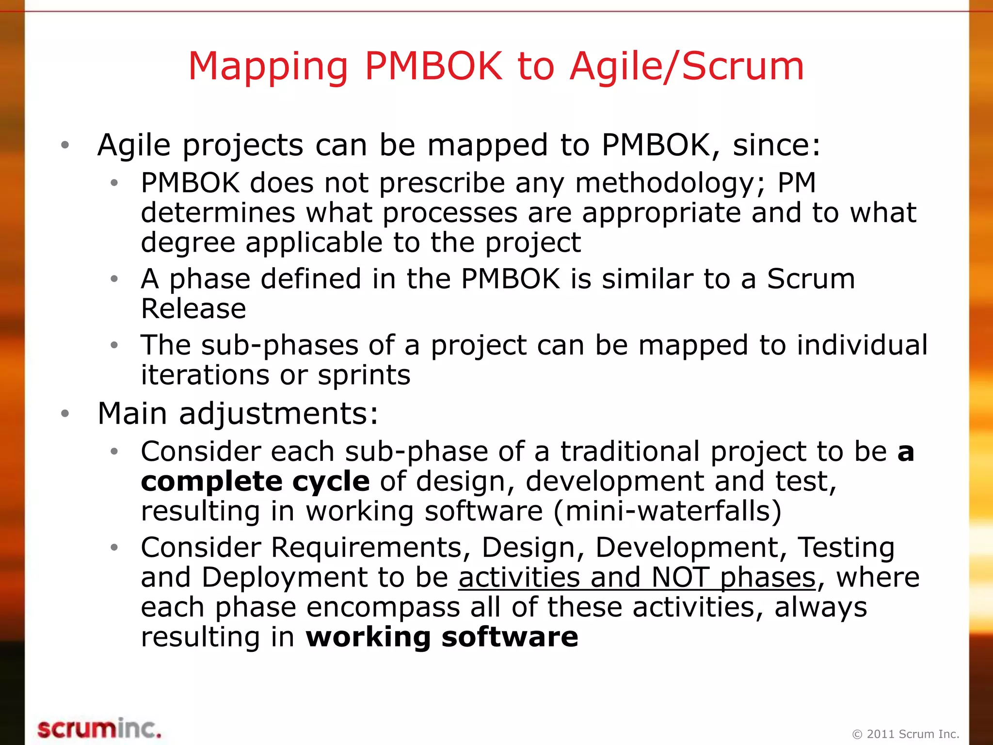 © 2011 Scrum Inc.
Mapping PMBOK to Agile/Scrum
• Agile projects can be mapped to PMBOK, since:
• PMBOK does not prescribe any methodology; PM
determines what processes are appropriate and to what
degree applicable to the project
• A phase defined in the PMBOK is similar to a Scrum
Release
• The sub-phases of a project can be mapped to individual
iterations or sprints
• Main adjustments:
• Consider each sub-phase of a traditional project to be a
complete cycle of design, development and test,
resulting in working software (mini-waterfalls)
• Consider Requirements, Design, Development, Testing
and Deployment to be activities and NOT phases, where
each phase encompass all of these activities, always
resulting in working software
 